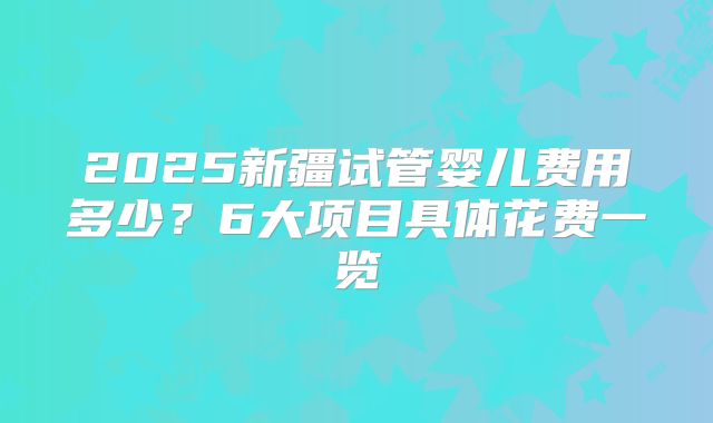 2025新疆试管婴儿费用多少?6大项目具体花费一览