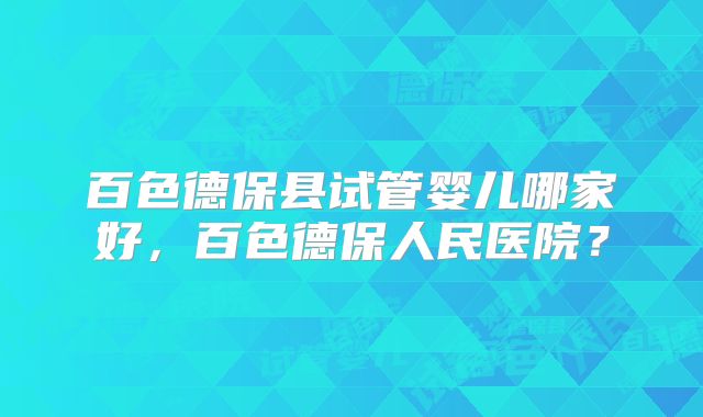 百色德保县试管婴儿哪家好,百色德保人民医院?