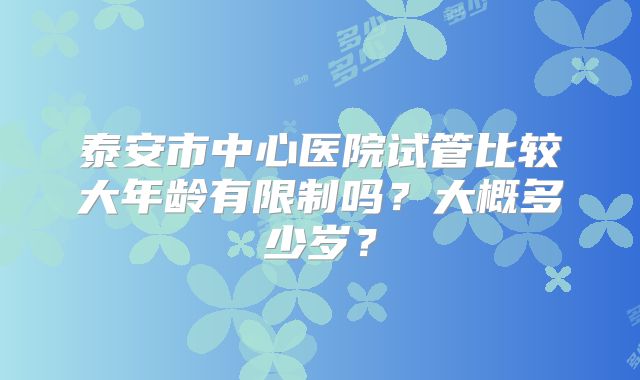 泰安市中心医院试管比较大年龄有限制吗？大概多少岁？