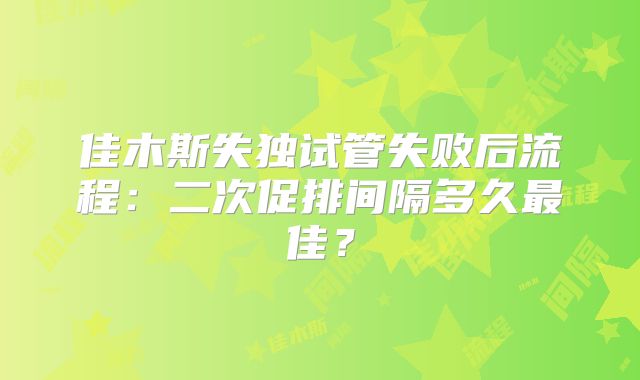 佳木斯失独试管失败后流程:二次促排间隔多久最佳?