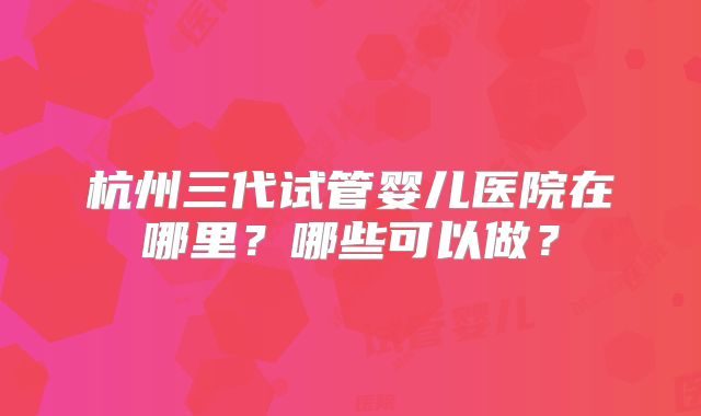 杭州三代试管婴儿医院在哪里?哪些可以做?