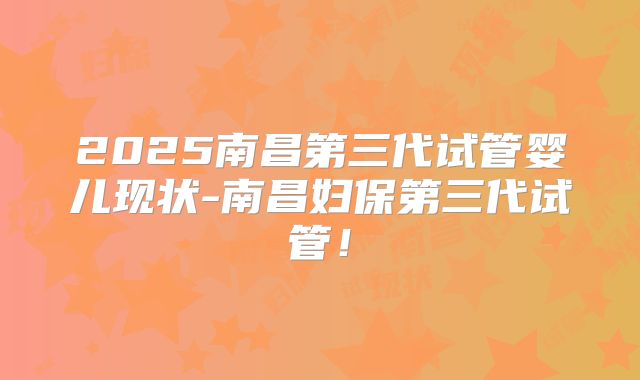 2025南昌第三代试管婴儿现状-南昌妇保第三代试管！