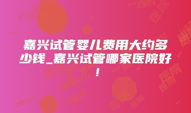 嘉兴试管婴儿费用大约多少钱_嘉兴试管哪家医院好！