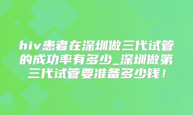 hiv患者在深圳做三代试管的成功率有多少_深圳做第三代试管要准备多少钱!