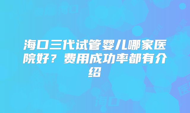 海口三代试管婴儿哪家医院好?费用成功率都有介绍