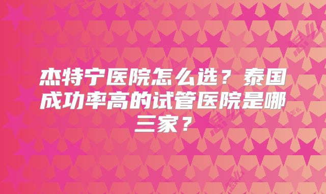 杰特宁医院怎么选?泰国成功率高的试管医院是哪三家?