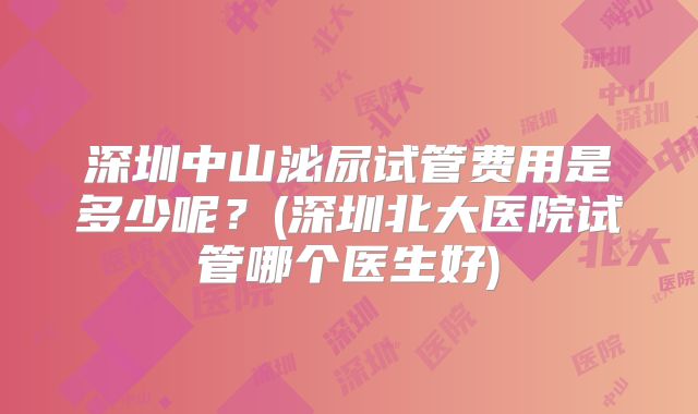 深圳中山泌尿试管费用是多少呢？(深圳北大医院试管哪个医生好)