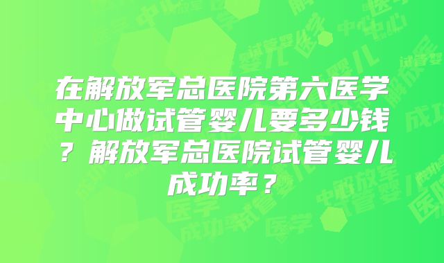 在解放军总医院第六医学中心做试管婴儿要多少钱?解放军总医院试管婴儿成功率?