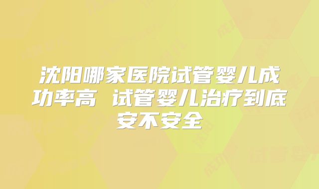 沈阳哪家医院试管婴儿成功率高 试管婴儿治疗到底安不安全