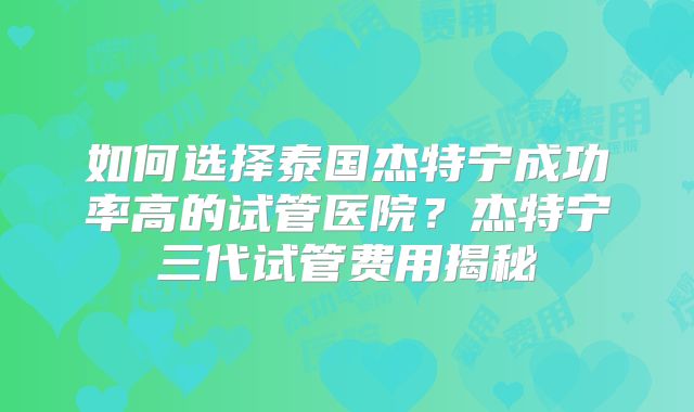 如何选择泰国杰特宁成功率高的试管医院？杰特宁三代试管费用揭秘