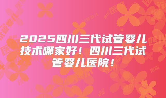 2025四川三代试管婴儿技术哪家好!四川三代试管婴儿医院!