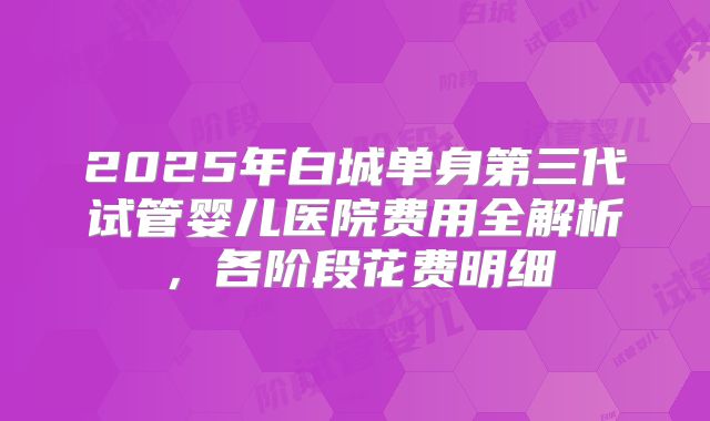 2025年白城单身第三代试管婴儿医院费用全解析,各阶段花费明细