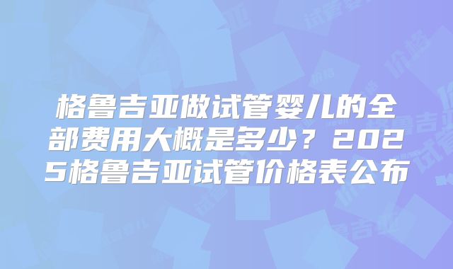 格鲁吉亚做试管婴儿的全部费用大概是多少?2025格鲁吉亚试管价格表公布