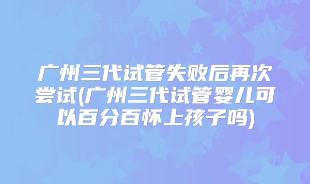 广州三代试管失败后再次尝试(广州三代试管婴儿可以百分百怀上孩子吗)