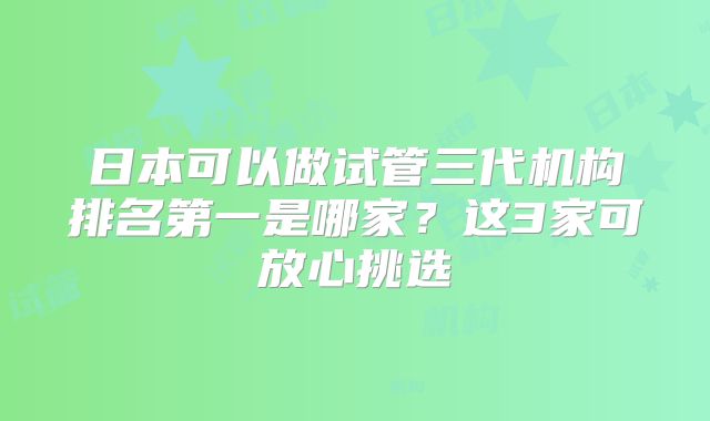 日本可以做试管三代机构排名第一是哪家？这3家可放心挑选