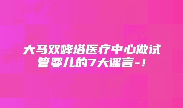大马双峰塔医疗中心做试管婴儿的7大谣言-!