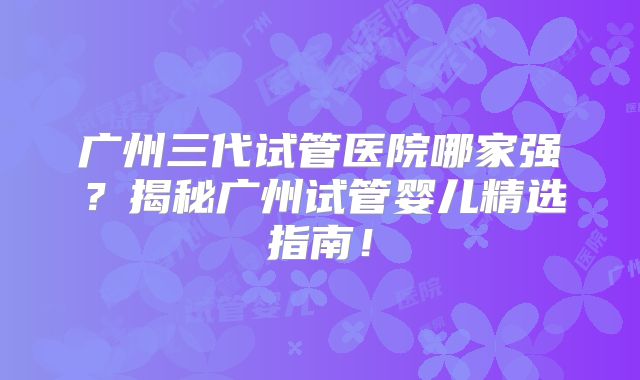 广州三代试管医院哪家强?揭秘广州试管婴儿精选指南!