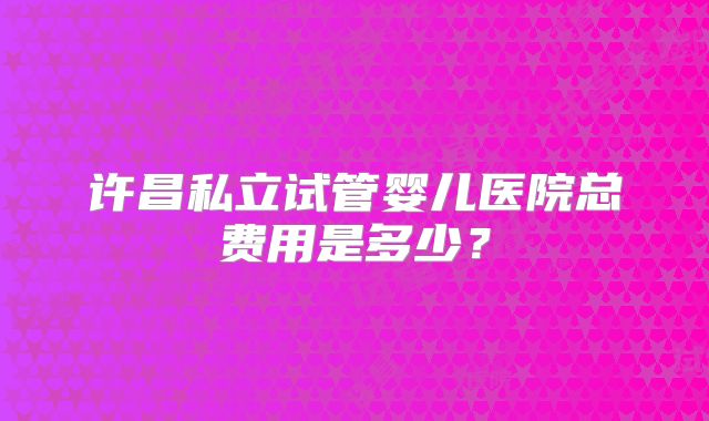 许昌私立试管婴儿医院总费用是多少?