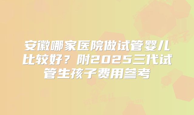 安徽哪家医院做试管婴儿比较好?附2025三代试管生孩子费用参考