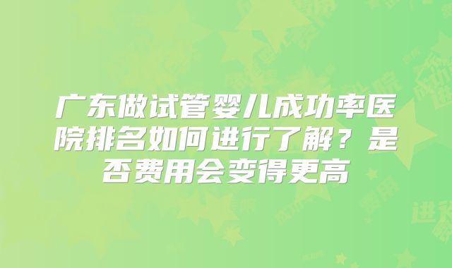 广东做试管婴儿成功率医院排名如何进行了解？是否费用会变得更高