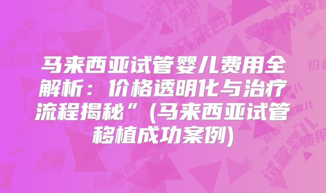 马来西亚试管婴儿费用全解析：价格透明化与治疗流程揭秘”(马来西亚试管移植成功案例)