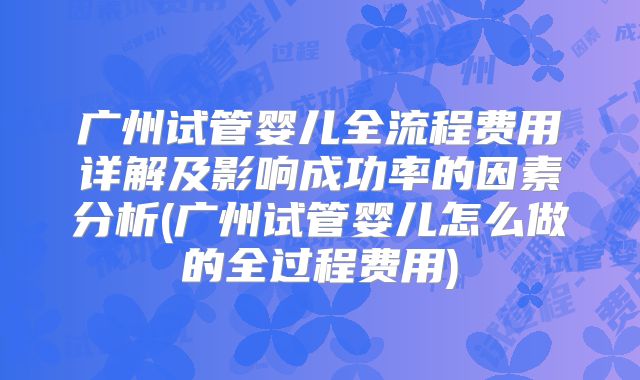 广州试管婴儿全流程费用详解及影响成功率的因素分析(广州试管婴儿怎么做的全过程费用)