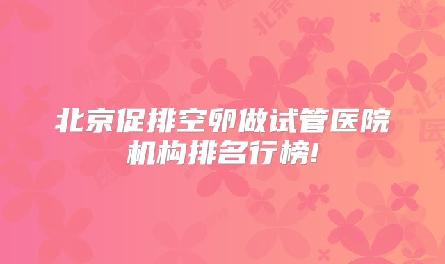 北京促排空卵做试管医院机构排名行榜!