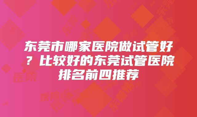 东莞市哪家医院做试管好？比较好的东莞试管医院排名前四推荐