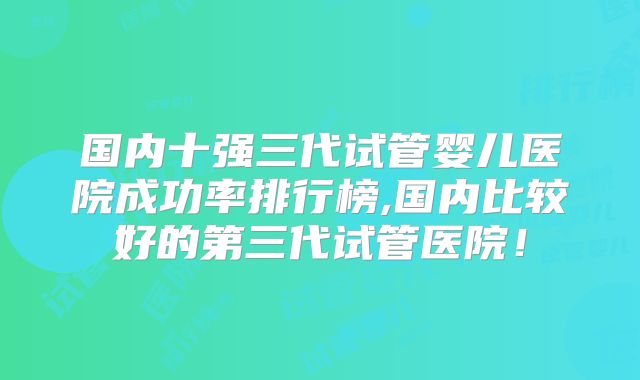 国内十强三代试管婴儿医院成功率排行榜,国内比较好的第三代试管医院!