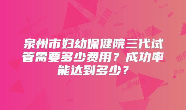 泉州市妇幼保健院三代试管需要多少费用？成功率能达到多少？