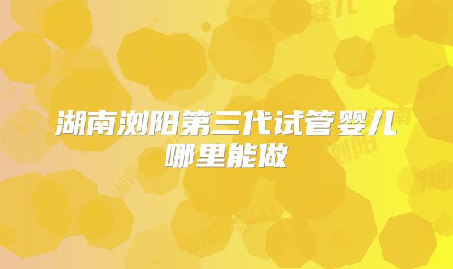湖南浏阳第三代试管婴儿哪里能做