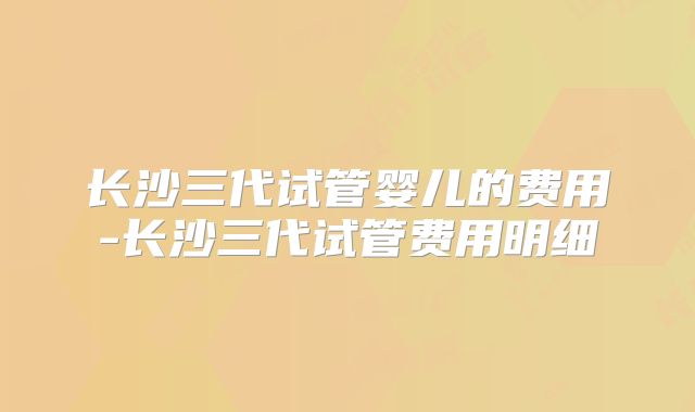 长沙三代试管婴儿的费用-长沙三代试管费用明细