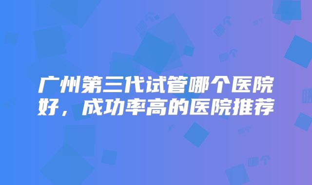 广州第三代试管哪个医院好，成功率高的医院推荐