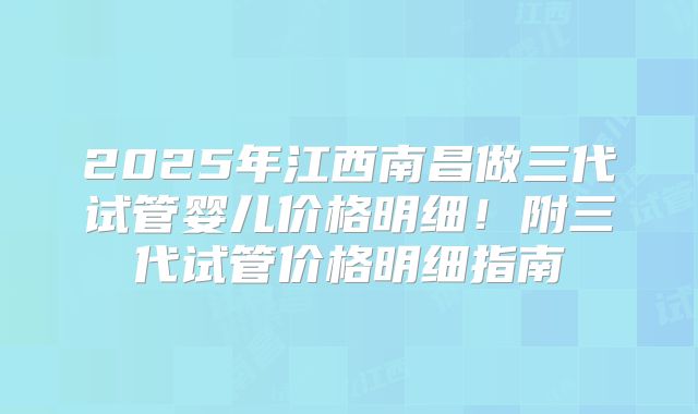 2025年江西南昌做三代试管婴儿价格明细！附三代试管价格明细指南