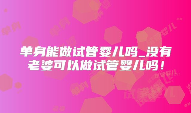 单身能做试管婴儿吗_没有老婆可以做试管婴儿吗！