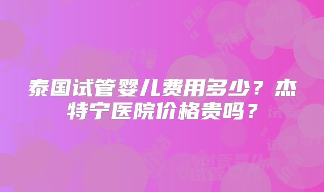 泰国试管婴儿费用多少？杰特宁医院价格贵吗？