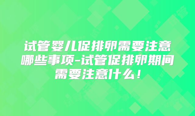 试管婴儿促排卵需要注意哪些事项-试管促排卵期间需要注意什么!