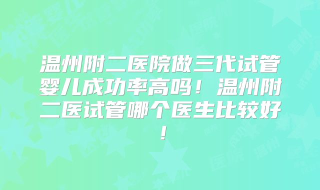 温州附二医院做三代试管婴儿成功率高吗!温州附二医试管哪个医生比较好!