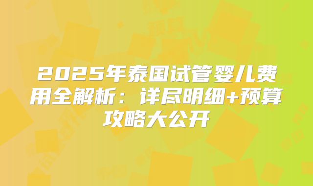 2025年泰国试管婴儿费用全解析:详尽明细+预算攻略大公开