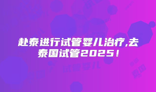 赴泰进行试管婴儿治疗,去泰国试管2025！