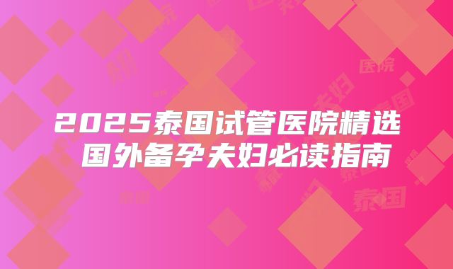 2025泰国试管医院精选 国外备孕夫妇必读指南