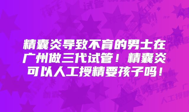 精囊炎导致不育的男士在广州做三代试管！精囊炎可以人工授精要孩子吗！