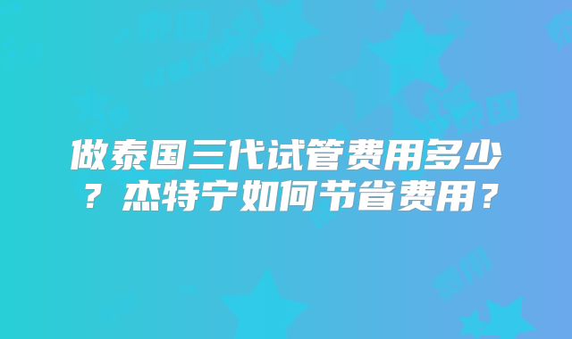做泰国三代试管费用多少?杰特宁如何节省费用?