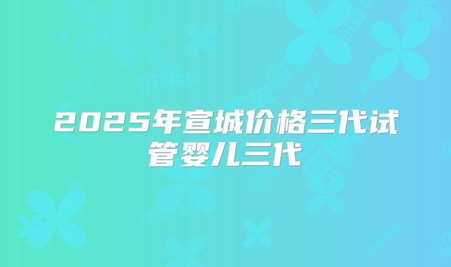 2025年宣城价格三代试管婴儿三代