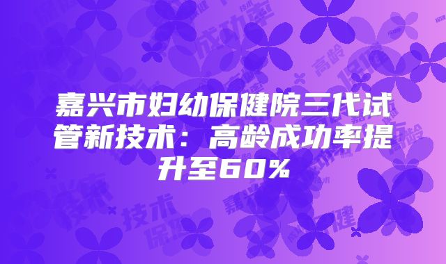 嘉兴市妇幼保健院三代试管新技术：高龄成功率提升至60%