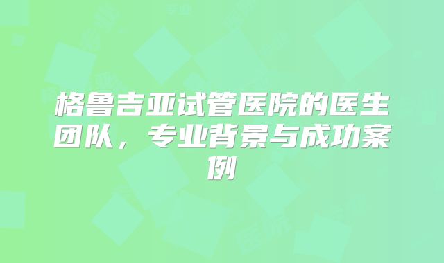 格鲁吉亚试管医院的医生团队,专业背景与成功案例