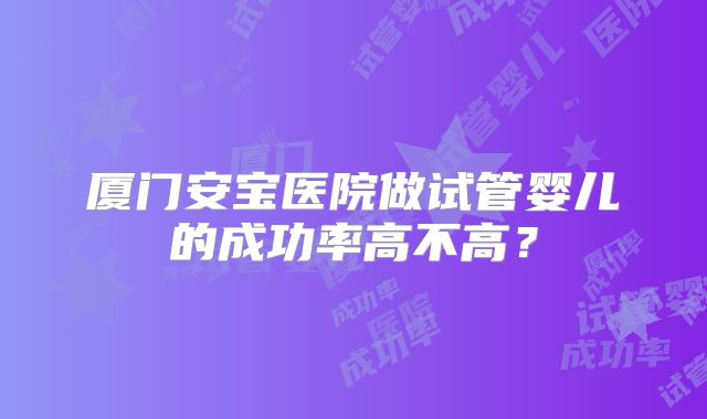 厦门安宝医院做试管婴儿的成功率高不高?