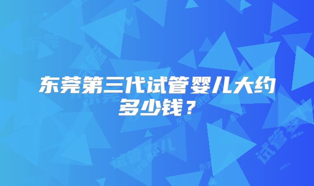 东莞第三代试管婴儿大约多少钱？
