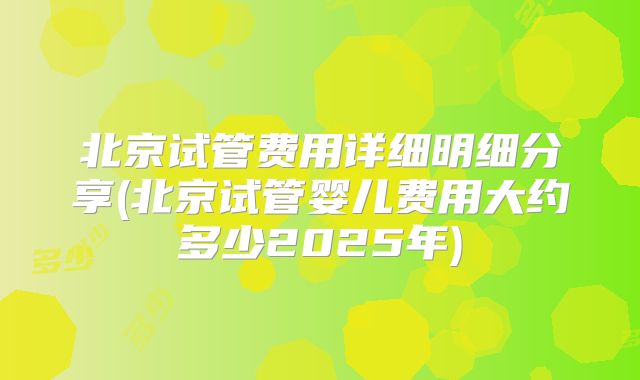 北京试管费用详细明细分享(北京试管婴儿费用大约多少2025年)