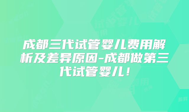 成都三代试管婴儿费用解析及差异原因-成都做第三代试管婴儿！